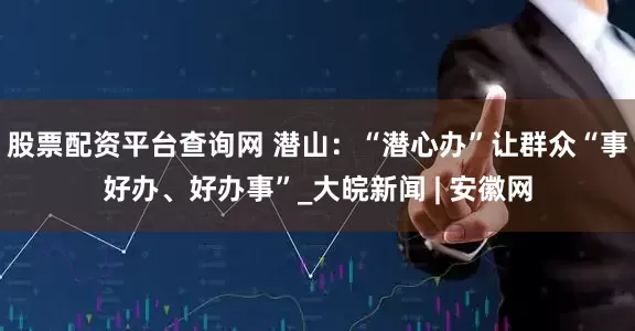 股票配资平台查询网 潜山：“潜心办”让群众“事好办、好办事”_大皖新闻 | 安徽网