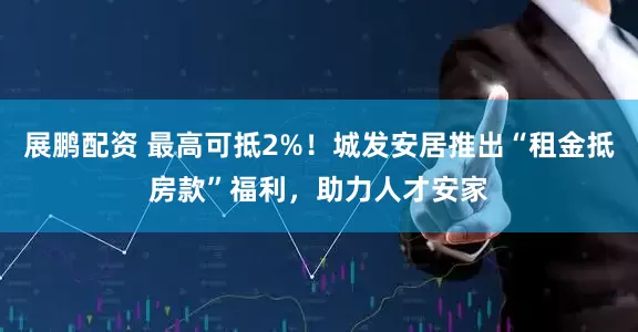 展鹏配资 最高可抵2%！城发安居推出“租金抵房款”福利，助力人才安家