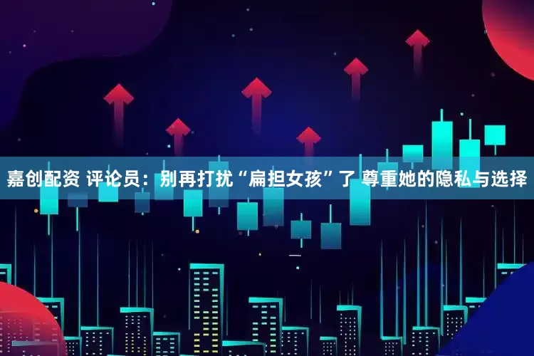 嘉创配资 评论员：别再打扰“扁担女孩”了 尊重她的隐私与选择