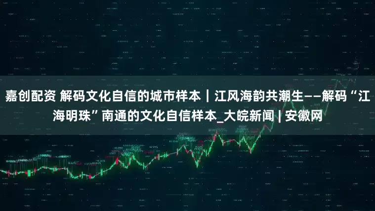 嘉创配资 解码文化自信的城市样本｜江风海韵共潮生——解码“江海明珠”南通的文化自信样本_大皖新闻 | 安徽网