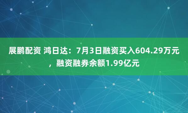 展鹏配资 鸿日达：7月3日融资买入604.29万元，融资融券余额1.99亿元