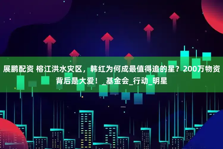 展鹏配资 榕江洪水灾区，韩红为何成最值得追的星？200万物资背后是大爱！_基金会_行动_明星