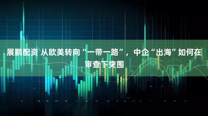 展鹏配资 从欧美转向“一带一路”，中企“出海”如何在审查下突围