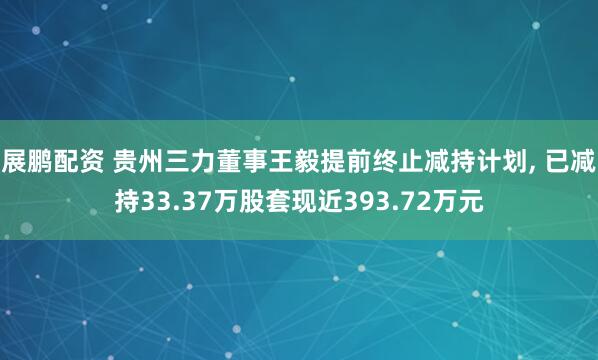 展鹏配资 贵州三力董事王毅提前终止减持计划, 已减持33.37万股套现近393.72万元