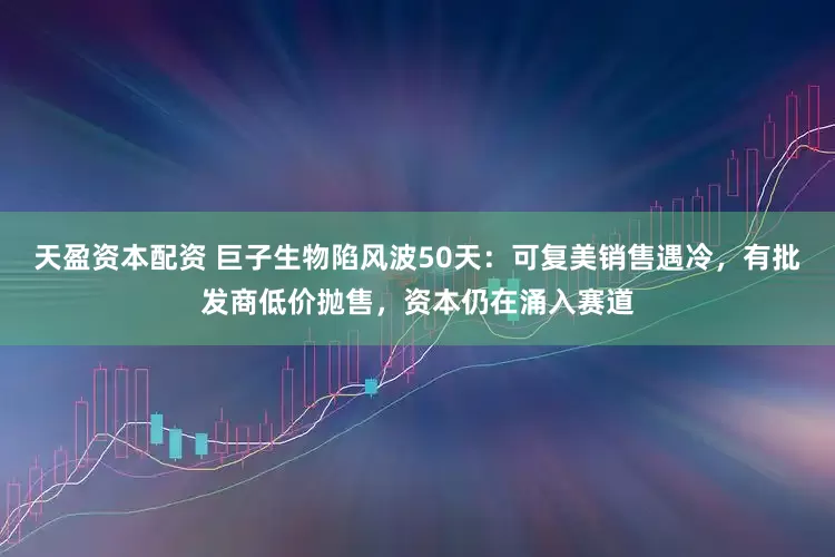 天盈资本配资 巨子生物陷风波50天：可复美销售遇冷，有批发商低价抛售，资本仍在涌入赛道