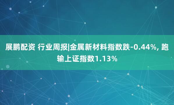 展鹏配资 行业周报|金属新材料指数跌-0.44%, 跑输上证指数1.13%