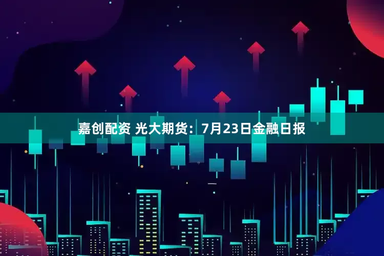 嘉创配资 光大期货：7月23日金融日报