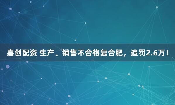 嘉创配资 生产、销售不合格复合肥，追罚2.6万！