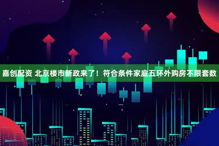 嘉创配资 北京楼市新政来了！符合条件家庭五环外购房不限套数
