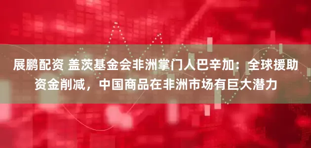展鹏配资 盖茨基金会非洲掌门人巴辛加：全球援助资金削减，中国商品在非洲市场有巨大潜力