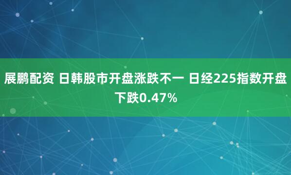 展鹏配资 日韩股市开盘涨跌不一 日经225指数开盘下跌0.47%