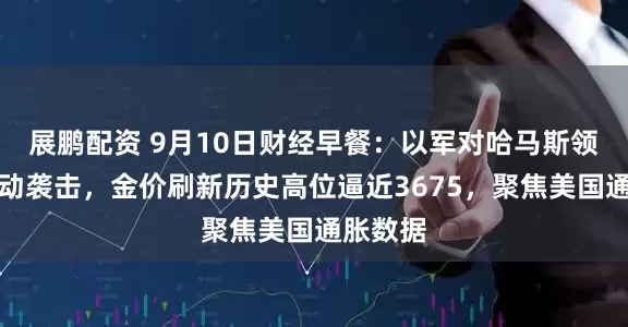 展鹏配资 9月10日财经早餐：以军对哈马斯领导人发动袭击，金价刷新历史高位逼近3675，聚焦美国通胀数据