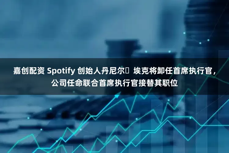 嘉创配资 Spotify 创始人丹尼尔・埃克将卸任首席执行官，公司任命联合首席执行官接替其职位