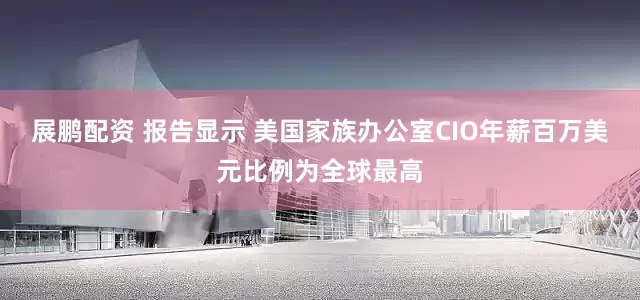 展鹏配资 报告显示 美国家族办公室CIO年薪百万美元比例为全球最高