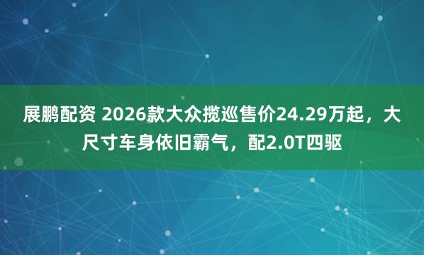 展鹏配资 2026款大众揽巡售价24.29万起，大尺寸车身依旧霸气，配2.0T四驱