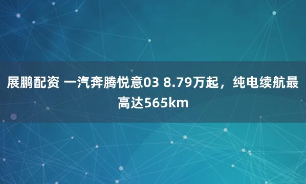展鹏配资 一汽奔腾悦意03 8.79万起，纯电续航最高达565km