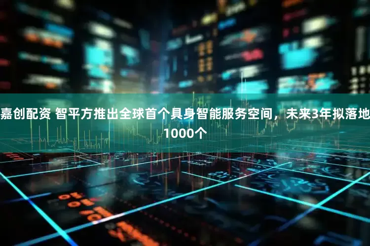 嘉创配资 智平方推出全球首个具身智能服务空间，未来3年拟落地1000个