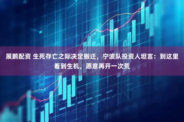 展鹏配资 生死存亡之际决定搬迁，宁波队投资人坦言：到这里看到生机，愿意再开一次荒