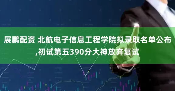 展鹏配资 北航电子信息工程学院拟录取名单公布,初试第五390分大神放弃复试
