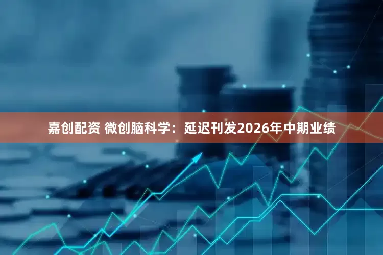 嘉创配资 微创脑科学：延迟刊发2026年中期业绩